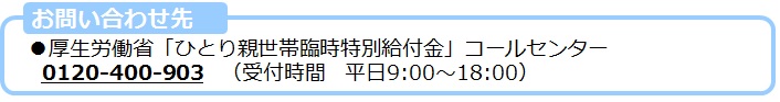 厚生労働省「ひとり親世帯臨時特別給付金」コールセンター　0120-400-903（受付時間　平日9時～18時）